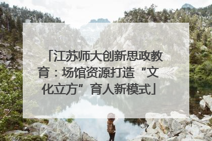 江苏师大创新思政教育：场馆资源打造“文化立方”育人新模式