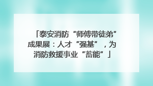 泰安消防“师傅带徒弟”成果展：人才“强基”，为消防救援事业“蓄能”