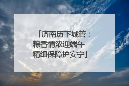 济南历下城管：粽香情浓迎端午 精细保障护安宁
