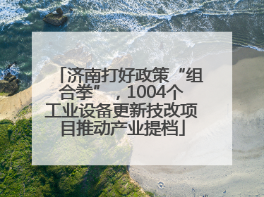 济南打好政策“组合拳”，1004个工业设备更新技改项目推动产业提档