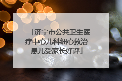 济宁市公共卫生医疗中心儿科细心救治患儿受家长好评