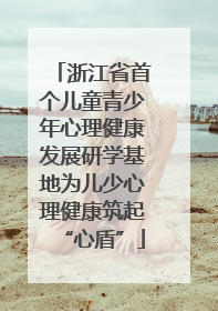 浙江省首个儿童青少年心理健康发展研学基地为儿少心理健康筑起“心盾”