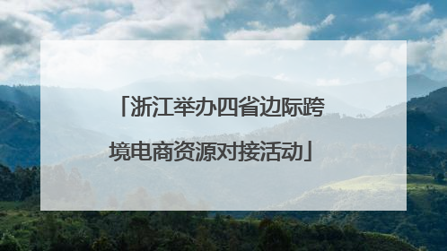 浙江举办四省边际跨境电商资源对接活动