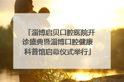 淄博启贝口腔医院开诊盛典暨淄博口腔健康科普馆启幕仪式举行