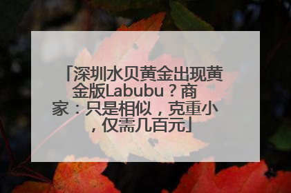 深圳水贝黄金出现黄金版Labubu？商家：只是相似，克重小，仅需几百元