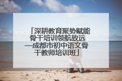深耕教育聚势赋能 骨干培训领航致远—成都市初中语文骨干教师培训班
