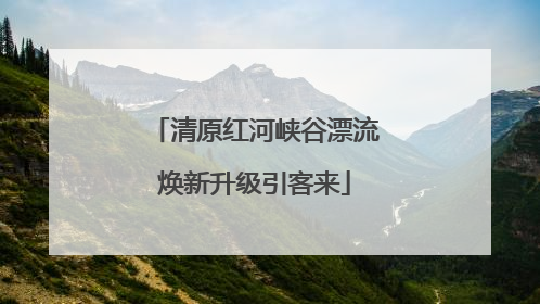 清原红河峡谷漂流焕新升级引客来