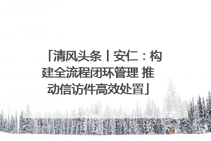 清风头条丨安仁：构建全流程闭环管理 推动信访件高效处置