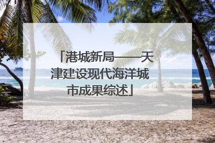 港城新局——天津建设现代海洋城市成果综述