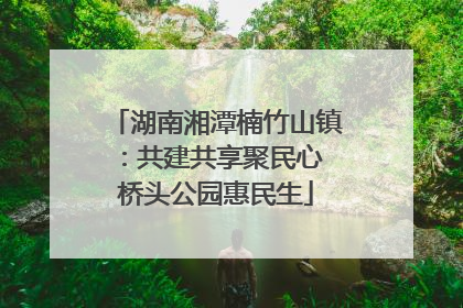 湖南湘潭楠竹山镇：共建共享聚民心 桥头公园惠民生