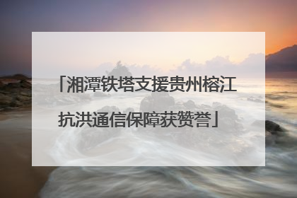 湘潭铁塔支援贵州榕江抗洪通信保障获赞誉
