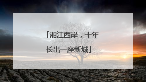 湘江西岸，十年长出一座新城