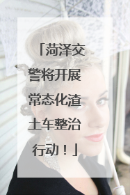 菏泽交警将开展常态化渣土车整治行动！