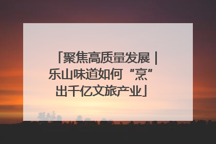 聚焦高质量发展｜乐山味道如何“烹”出千亿文旅产业