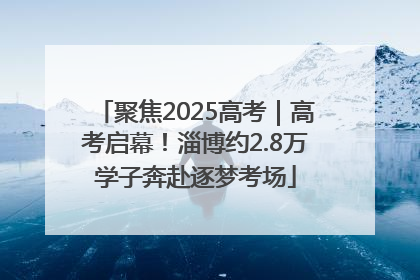 聚焦2025高考｜高考启幕！淄博约2.8万学子奔赴逐梦考场