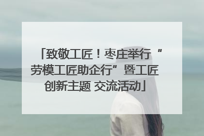 致敬工匠！枣庄举行“劳模工匠助企行”暨工匠创新主题 交流活动