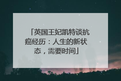 英国王妃凯特谈抗癌经历：人生的新状态，需要时间
