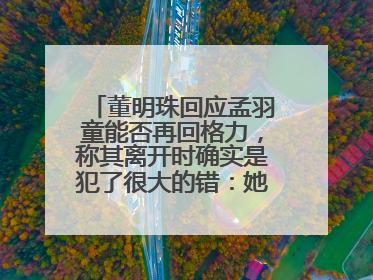 董明珠回应孟羽童能否再回格力，称其离开时确实是犯了很大的错：她对我来说是孩子