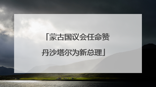 蒙古国议会任命赞丹沙塔尔为新总理
