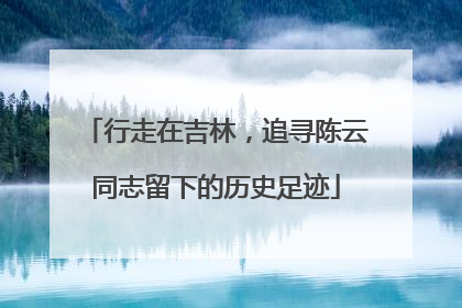 行走在吉林，追寻陈云同志留下的历史足迹