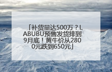 补货量达500万？LABUBU预售发货排到9月底！黄牛价从2800元跌到650元