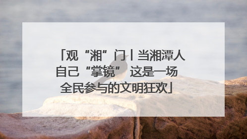 观“湘”门丨当湘潭人自己“掌镜” 这是一场全民参与的文明狂欢