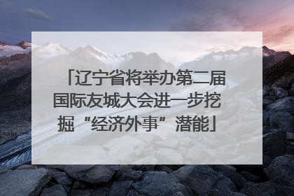 辽宁省将举办第二届国际友城大会进一步挖掘“经济外事”潜能