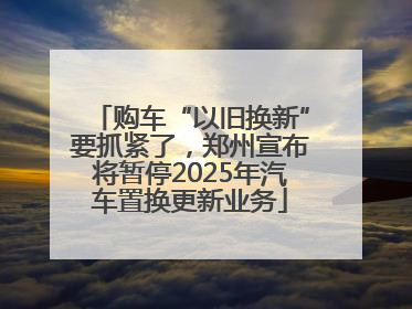 购车“以旧换新”要抓紧了，郑州宣布将暂停2025年汽车置换更新业务