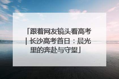 跟着网友镜头看高考｜长沙高考首日：晨光里的奔赴与守望