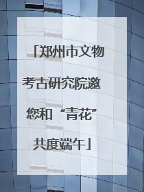 郑州市文物考古研究院邀您和“青花”共度端午