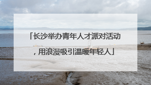 长沙举办青年人才派对活动，用浪漫吸引温暖年轻人