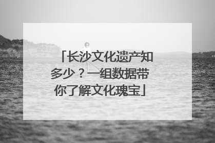 长沙文化遗产知多少？一组数据带你了解文化瑰宝