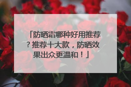 防晒霜哪种好用推荐？推荐十大款，防晒效果出众更温和！