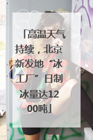 高温天气持续，北京新发地“冰工厂”日制冰量达1200吨