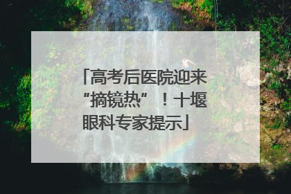高考后医院迎来“摘镜热”！十堰眼科专家提示