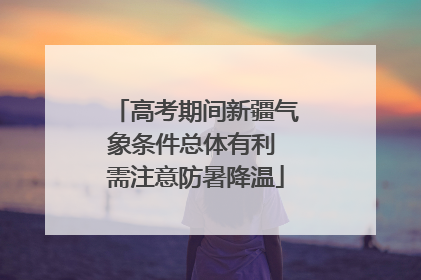 高考期间新疆气象条件总体有利 需注意防暑降温