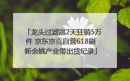龙头过滤器2天狂销5万件 京东京喜自营618刷新余姚产业带出货纪录
