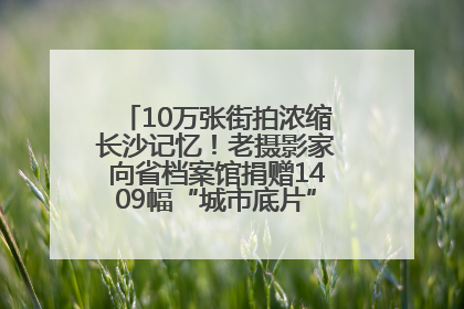 10万张街拍浓缩长沙记忆！老摄影家向省档案馆捐赠1409幅“城市底片”，有你的故事吗？
