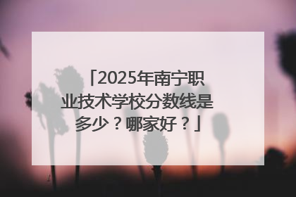 2025年南宁职业技术学校分数线是多少？哪家好？