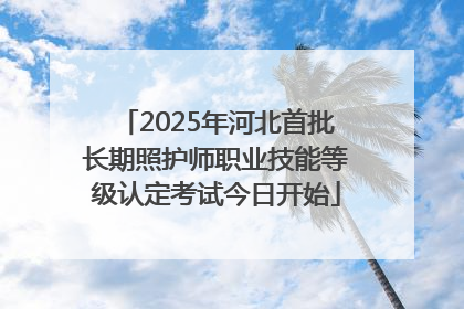 2025年河北首批长期照护师职业技能等级认定考试今日开始
