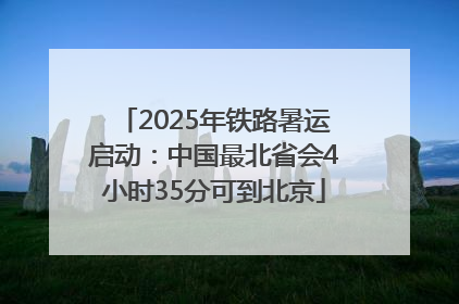 2025年铁路暑运启动：中国最北省会4小时35分可到北京