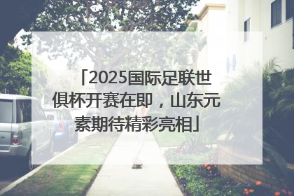 2025国际足联世俱杯开赛在即，山东元素期待精彩亮相