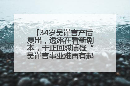 34岁吴谨言产后复出，透露在看新剧本，于正回怼质疑“吴谨言事业难再有起色”：女人在任何年纪都有她的光彩