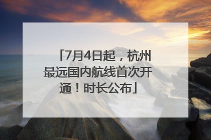 7月4日起，杭州最远国内航线首次开通！时长公布