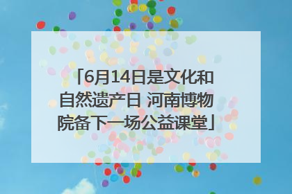 6月14日是文化和自然遗产日 河南博物院备下一场公益课堂