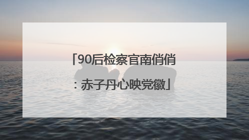 90后检察官南俏俏：赤子丹心映党徽